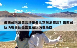 去西藏玩消费高还是去北京玩消费高？去西藏玩消费高还是去北京玩消费高些