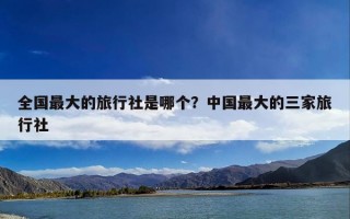 全国最大的旅行社是哪个？中国最大的三家旅行社