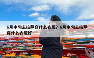 6月中旬去拉萨穿什么衣服？6月中旬去拉萨穿什么衣服好
