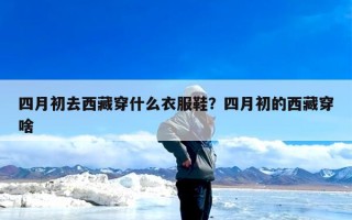 四月初去西藏穿什么衣服鞋？四月初的西藏穿啥