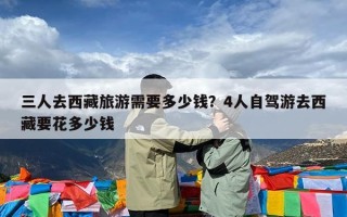 三人去西藏旅游需要多少钱？4人自驾游去西藏要花多少钱