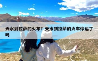 天水到拉萨的火车？天水到拉萨的火车停运了吗