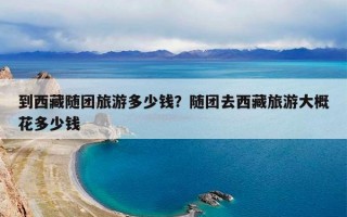 到西藏随团旅游多少钱？随团去西藏旅游大概花多少钱