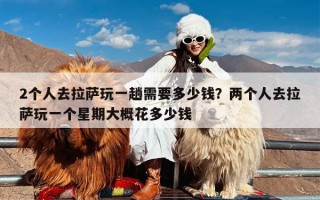 2个人去拉萨玩一趟需要多少钱？两个人去拉萨玩一个星期大概花多少钱