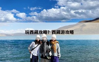 玩西藏攻略？西藏游攻略