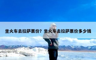 坐火车去拉萨票价？坐火车去拉萨票价多少钱