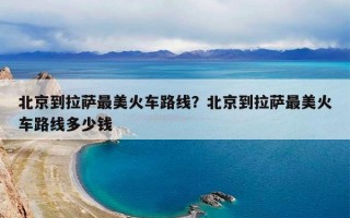 北京到拉萨最美火车路线？北京到拉萨最美火车路线多少钱