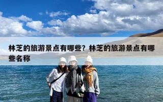 林芝的旅游景点有哪些？林芝的旅游景点有哪些名称