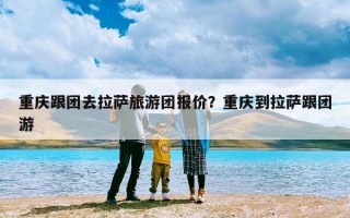 重庆跟团去拉萨旅游团报价？重庆到拉萨跟团游