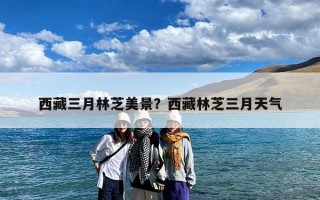 西藏三月林芝美景？西藏林芝三月天气