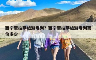 西宁至拉萨旅游专列？西宁至拉萨旅游专列票价多少