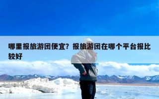 哪里报旅游团便宜？报旅游团在哪个平台报比较好