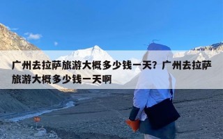 广州去拉萨旅游大概多少钱一天？广州去拉萨旅游大概多少钱一天啊