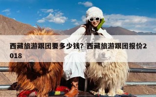 西藏旅游跟团要多少钱？西藏旅游跟团报价2018