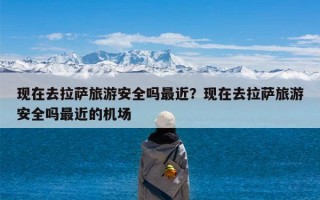 现在去拉萨旅游安全吗最近？现在去拉萨旅游安全吗最近的机场