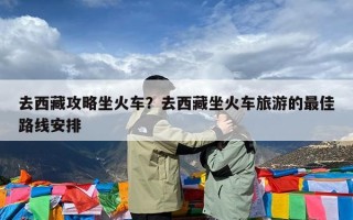 去西藏攻略坐火车？去西藏坐火车旅游的最佳路线安排