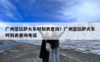 广州至拉萨火车时刻表查询？广州至拉萨火车时刻表查询电话
