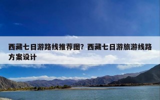 西藏七日游路线推荐图？西藏七日游旅游线路方案设计