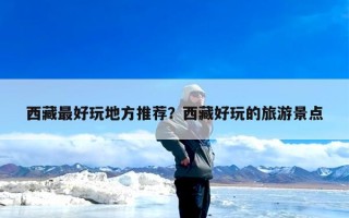 西藏最好玩地方推荐？西藏好玩的旅游景点