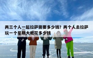 两三个人一起拉萨需要多少钱？两个人去拉萨玩一个星期大概花多少钱