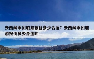去西藏跟团旅游报价多少合适？去西藏跟团旅游报价多少合适呢