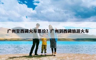 广州至西藏火车票价？广州到西藏旅游火车