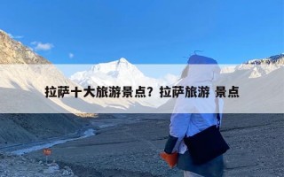 拉萨十大旅游景点？拉萨旅游 景点
