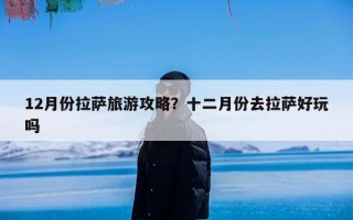 12月份拉萨旅游攻略？十二月份去拉萨好玩吗