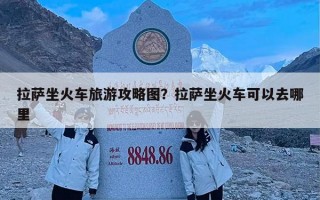 拉萨坐火车旅游攻略图？拉萨坐火车可以去哪里