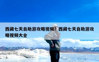 西藏七天自助游攻略视频？西藏七天自助游攻略视频大全