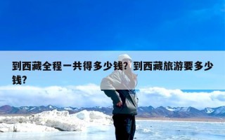 到西藏全程一共得多少钱？到西藏旅游要多少钱?