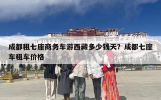 成都租七座商务车游西藏多少钱天？成都七座车租车价格