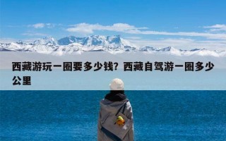 西藏游玩一圈要多少钱？西藏自驾游一圈多少公里