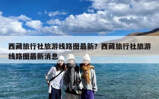西藏旅行社旅游线路图最新？西藏旅行社旅游线路图最新消息