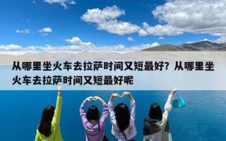 从哪里坐火车去拉萨时间又短最好？从哪里坐火车去拉萨时间又短最好呢