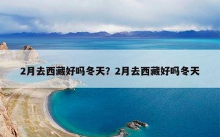 2月去西藏好吗冬天？2月去西藏好吗冬天