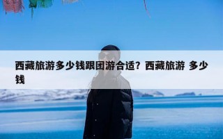 西藏旅游多少钱跟团游合适？西藏旅游 多少钱