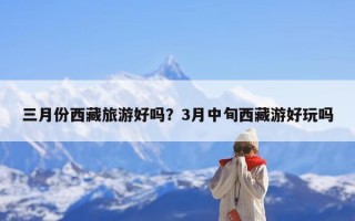 三月份西藏旅游好吗？3月中旬西藏游好玩吗
