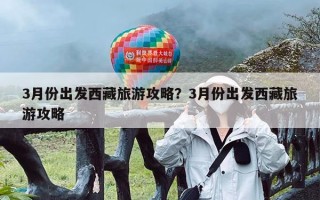 3月份出发西藏旅游攻略？3月份出发西藏旅游攻略