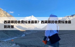 西藏跟团收费标准最新？西藏跟团收费标准最新政策