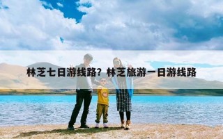 林芝七日游线路？林芝旅游一日游线路