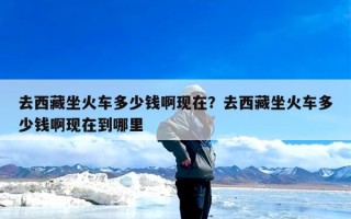 去西藏坐火车多少钱啊现在？去西藏坐火车多少钱啊现在到哪里
