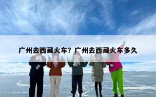 广州去西藏火车？广州去西藏火车多久