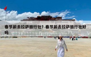 春节前去拉萨旅行社？春节前去拉萨旅行社好吗