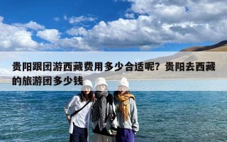 贵阳跟团游西藏费用多少合适呢？贵阳去西藏的旅游团多少钱