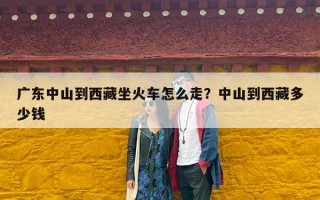 广东中山到西藏坐火车怎么走？中山到西藏多少钱
