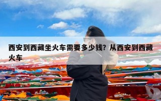 西安到西藏坐火车需要多少钱？从西安到西藏火车
