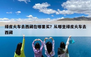 绿皮火车去西藏在哪里买？从哪坐绿皮火车去西藏