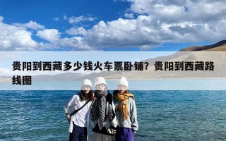 贵阳到西藏多少钱火车票卧铺？贵阳到西藏路线图