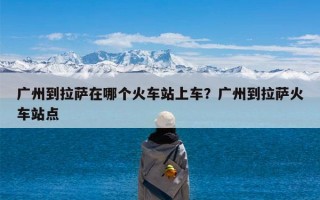 广州到拉萨在哪个火车站上车？广州到拉萨火车站点